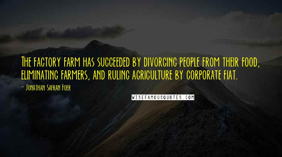 Jonathan Safran Foer Quotes: The factory farm has succeeded by divorcing people from their food, eliminating farmers, and ruling agriculture by corporate fiat.