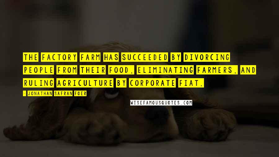 Jonathan Safran Foer Quotes: The factory farm has succeeded by divorcing people from their food, eliminating farmers, and ruling agriculture by corporate fiat.