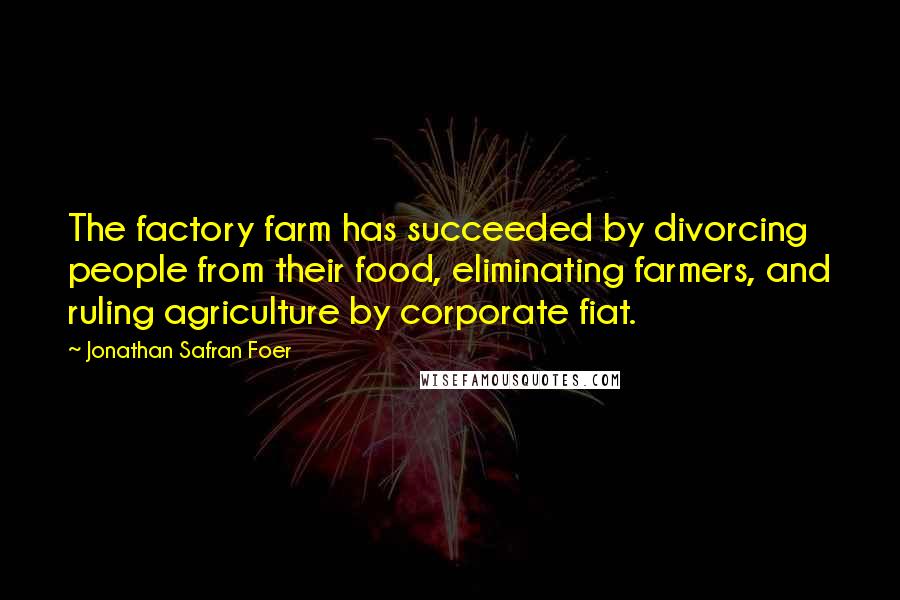 Jonathan Safran Foer Quotes: The factory farm has succeeded by divorcing people from their food, eliminating farmers, and ruling agriculture by corporate fiat.