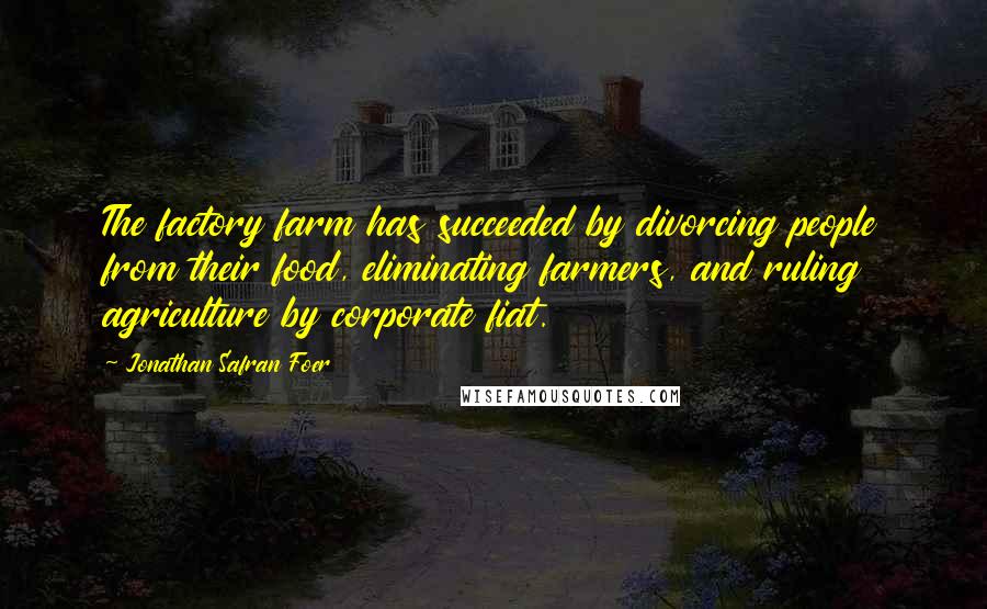 Jonathan Safran Foer Quotes: The factory farm has succeeded by divorcing people from their food, eliminating farmers, and ruling agriculture by corporate fiat.