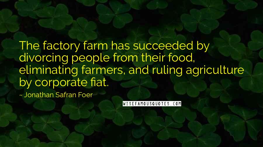 Jonathan Safran Foer Quotes: The factory farm has succeeded by divorcing people from their food, eliminating farmers, and ruling agriculture by corporate fiat.