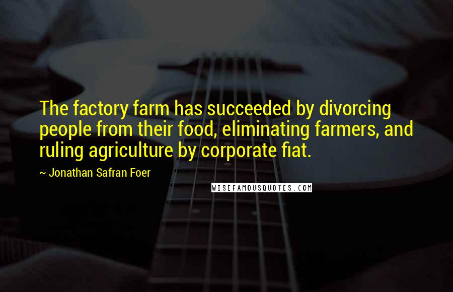 Jonathan Safran Foer Quotes: The factory farm has succeeded by divorcing people from their food, eliminating farmers, and ruling agriculture by corporate fiat.