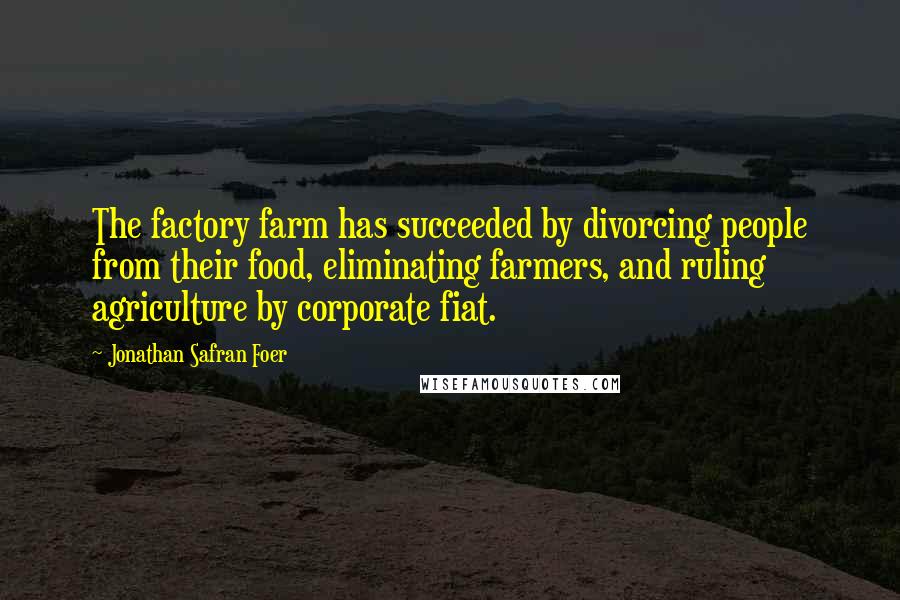 Jonathan Safran Foer Quotes: The factory farm has succeeded by divorcing people from their food, eliminating farmers, and ruling agriculture by corporate fiat.