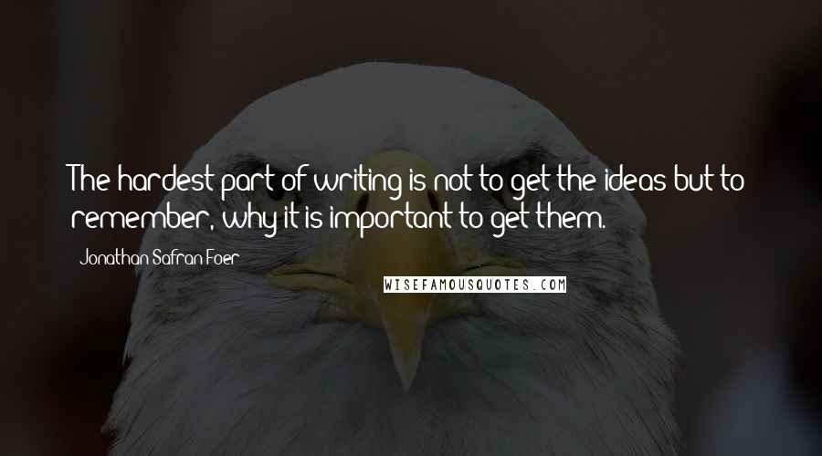 Jonathan Safran Foer Quotes: The hardest part of writing is not to get the ideas but to remember, why it is important to get them.