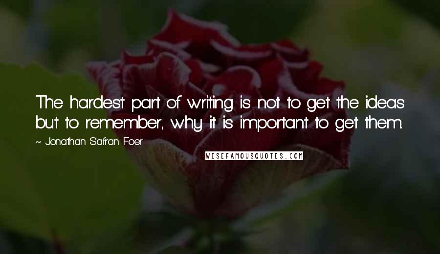 Jonathan Safran Foer Quotes: The hardest part of writing is not to get the ideas but to remember, why it is important to get them.