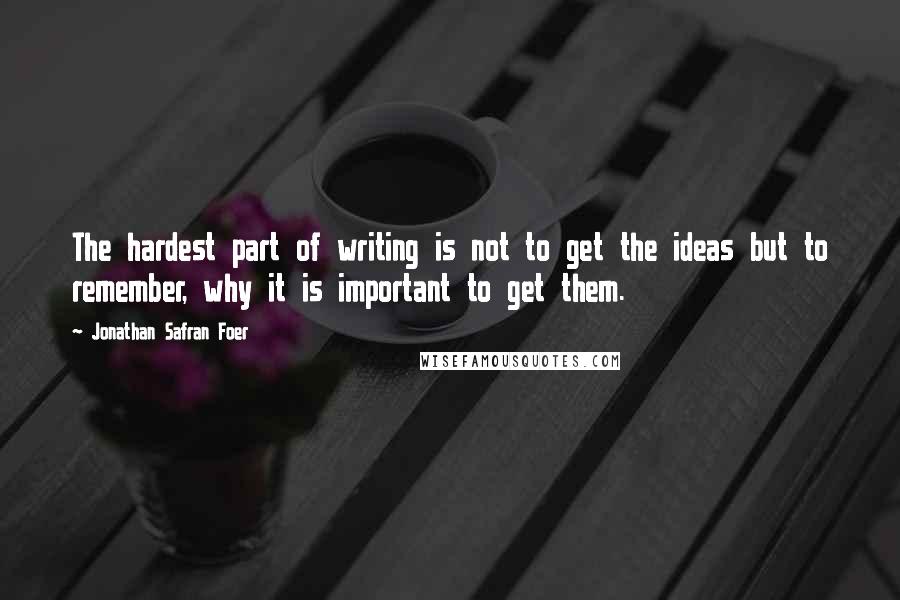 Jonathan Safran Foer Quotes: The hardest part of writing is not to get the ideas but to remember, why it is important to get them.