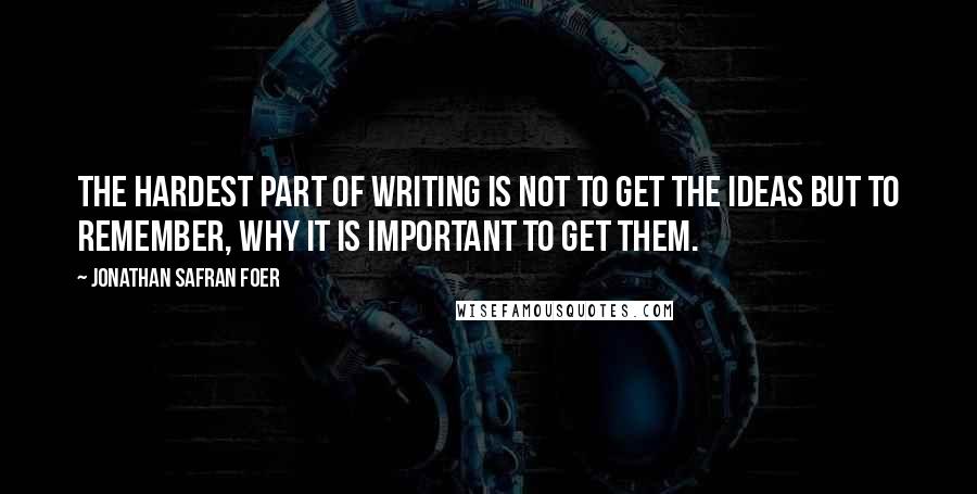 Jonathan Safran Foer Quotes: The hardest part of writing is not to get the ideas but to remember, why it is important to get them.