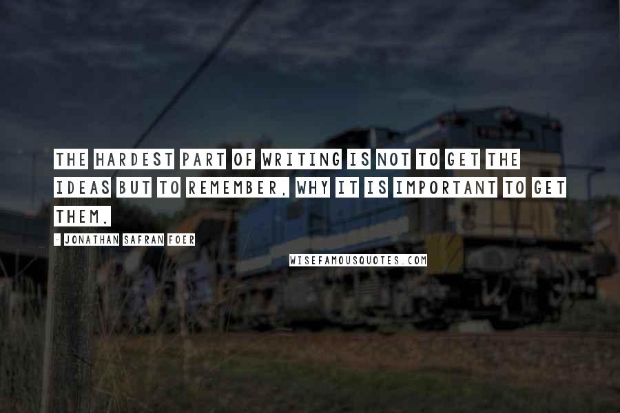 Jonathan Safran Foer Quotes: The hardest part of writing is not to get the ideas but to remember, why it is important to get them.