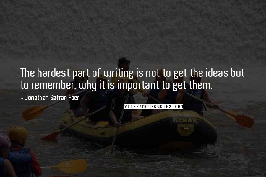 Jonathan Safran Foer Quotes: The hardest part of writing is not to get the ideas but to remember, why it is important to get them.