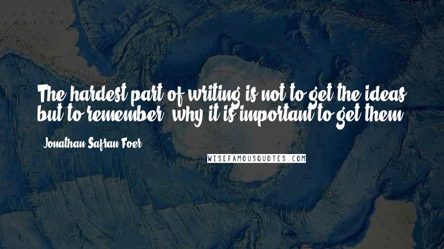 Jonathan Safran Foer Quotes: The hardest part of writing is not to get the ideas but to remember, why it is important to get them.