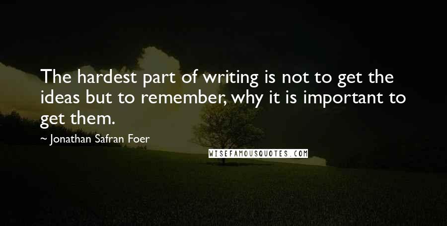 Jonathan Safran Foer Quotes: The hardest part of writing is not to get the ideas but to remember, why it is important to get them.
