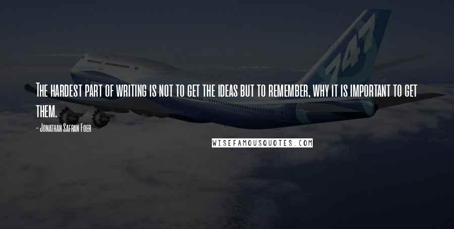 Jonathan Safran Foer Quotes: The hardest part of writing is not to get the ideas but to remember, why it is important to get them.