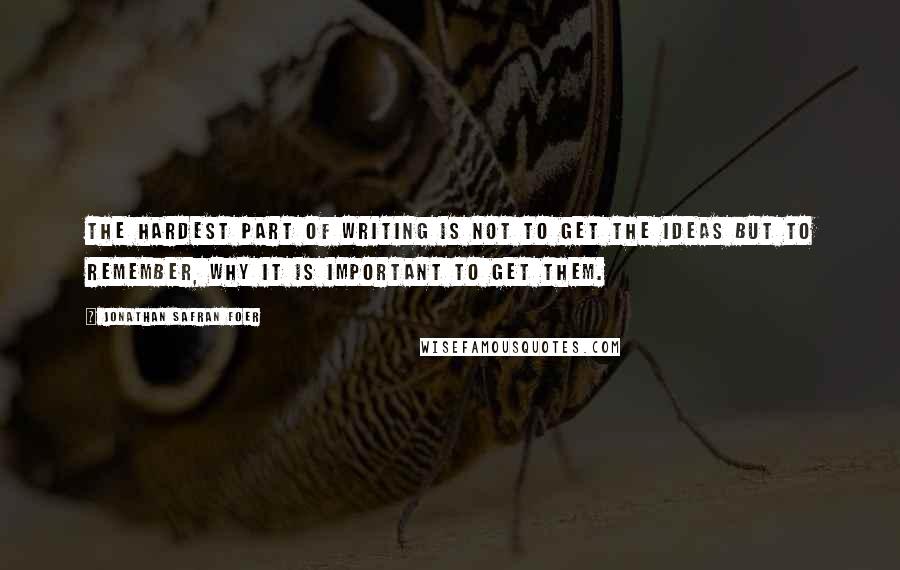 Jonathan Safran Foer Quotes: The hardest part of writing is not to get the ideas but to remember, why it is important to get them.