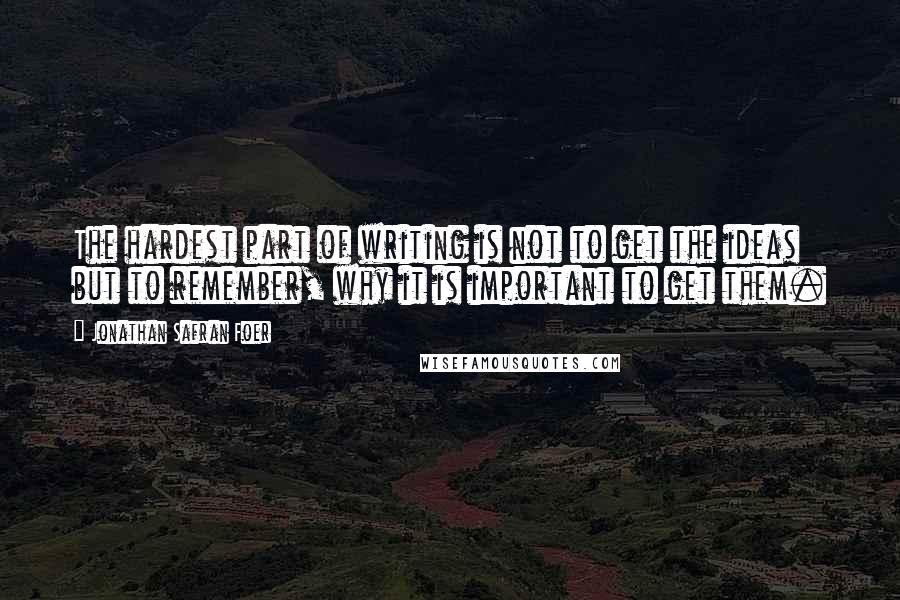 Jonathan Safran Foer Quotes: The hardest part of writing is not to get the ideas but to remember, why it is important to get them.