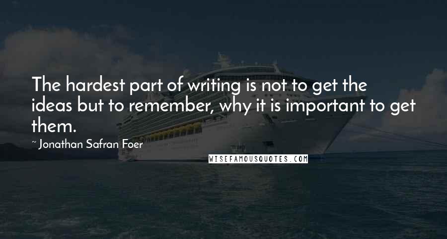 Jonathan Safran Foer Quotes: The hardest part of writing is not to get the ideas but to remember, why it is important to get them.