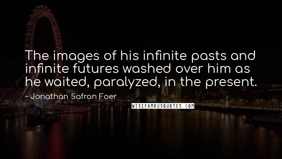 Jonathan Safran Foer Quotes: The images of his infinite pasts and infinite futures washed over him as he waited, paralyzed, in the present.