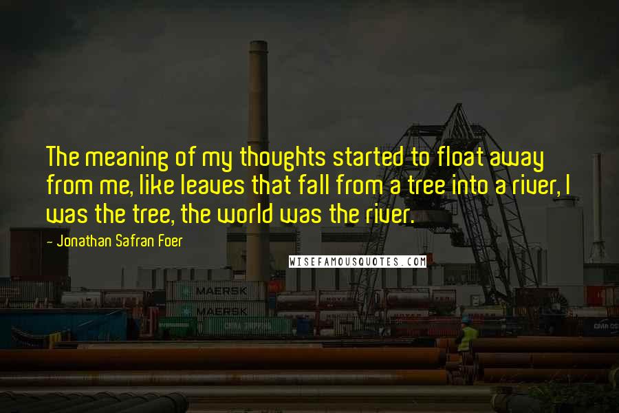 Jonathan Safran Foer Quotes: The meaning of my thoughts started to float away from me, like leaves that fall from a tree into a river, I was the tree, the world was the river.