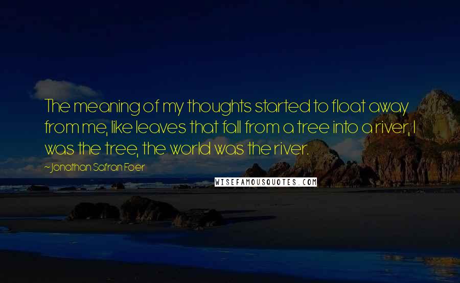 Jonathan Safran Foer Quotes: The meaning of my thoughts started to float away from me, like leaves that fall from a tree into a river, I was the tree, the world was the river.