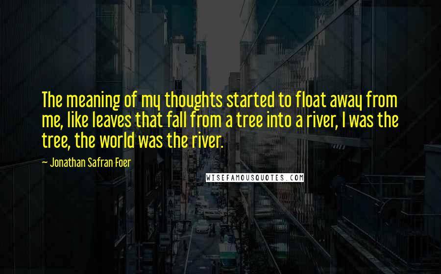 Jonathan Safran Foer Quotes: The meaning of my thoughts started to float away from me, like leaves that fall from a tree into a river, I was the tree, the world was the river.