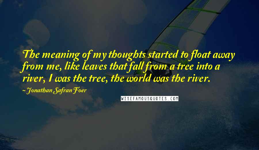 Jonathan Safran Foer Quotes: The meaning of my thoughts started to float away from me, like leaves that fall from a tree into a river, I was the tree, the world was the river.