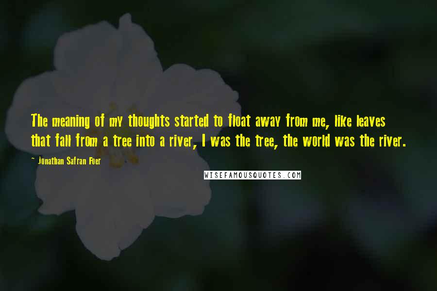 Jonathan Safran Foer Quotes: The meaning of my thoughts started to float away from me, like leaves that fall from a tree into a river, I was the tree, the world was the river.