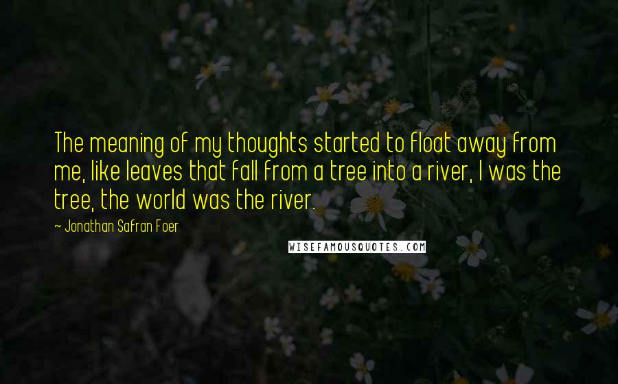 Jonathan Safran Foer Quotes: The meaning of my thoughts started to float away from me, like leaves that fall from a tree into a river, I was the tree, the world was the river.