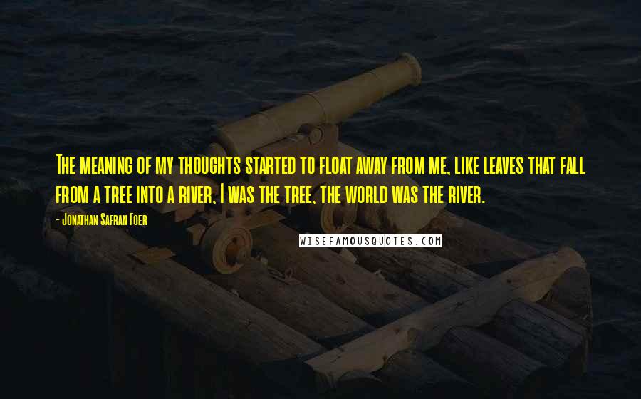 Jonathan Safran Foer Quotes: The meaning of my thoughts started to float away from me, like leaves that fall from a tree into a river, I was the tree, the world was the river.