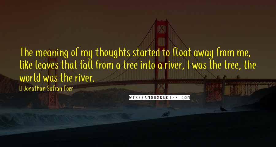 Jonathan Safran Foer Quotes: The meaning of my thoughts started to float away from me, like leaves that fall from a tree into a river, I was the tree, the world was the river.