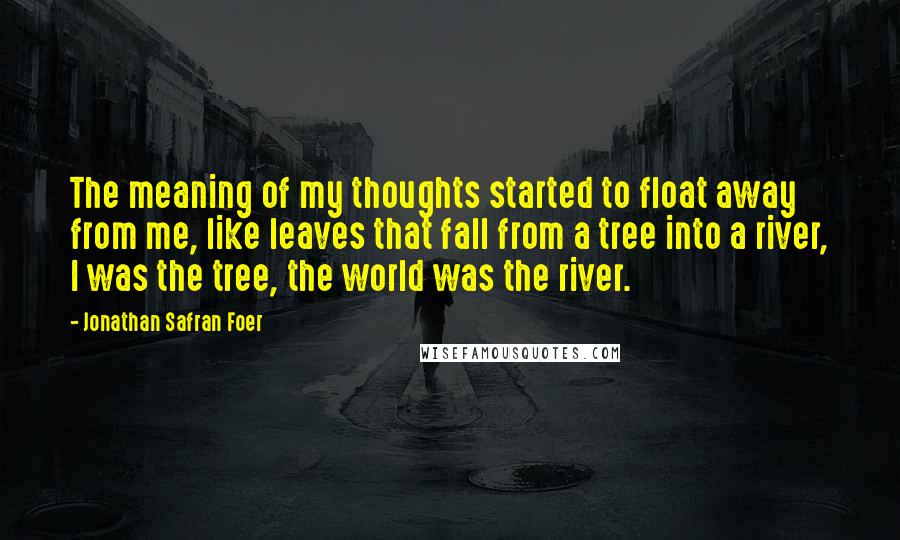 Jonathan Safran Foer Quotes: The meaning of my thoughts started to float away from me, like leaves that fall from a tree into a river, I was the tree, the world was the river.