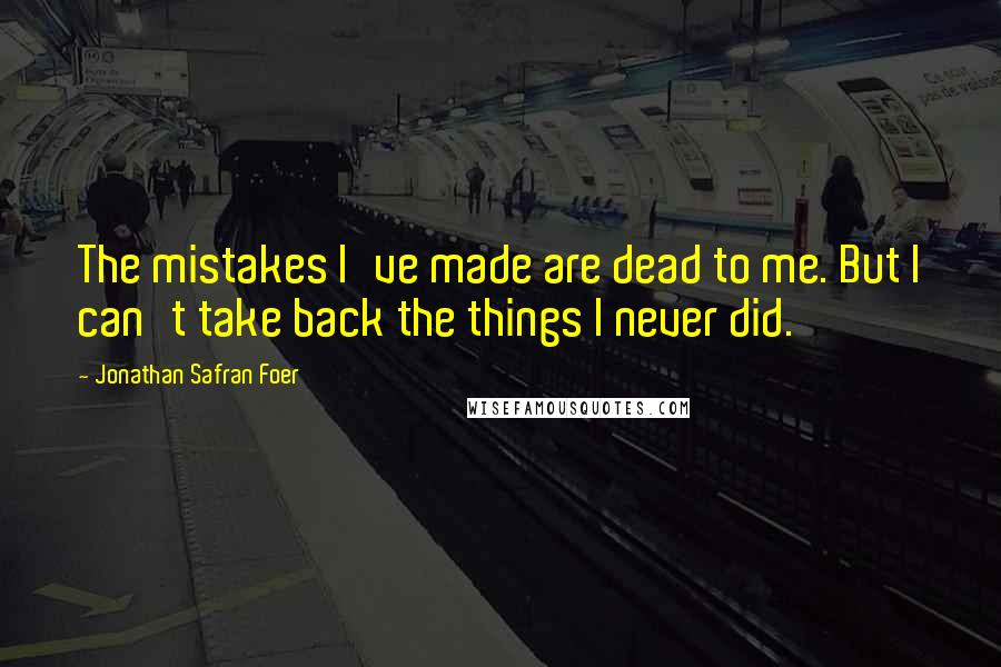 Jonathan Safran Foer Quotes: The mistakes I've made are dead to me. But I can't take back the things I never did.