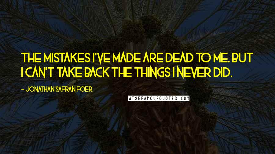 Jonathan Safran Foer Quotes: The mistakes I've made are dead to me. But I can't take back the things I never did.