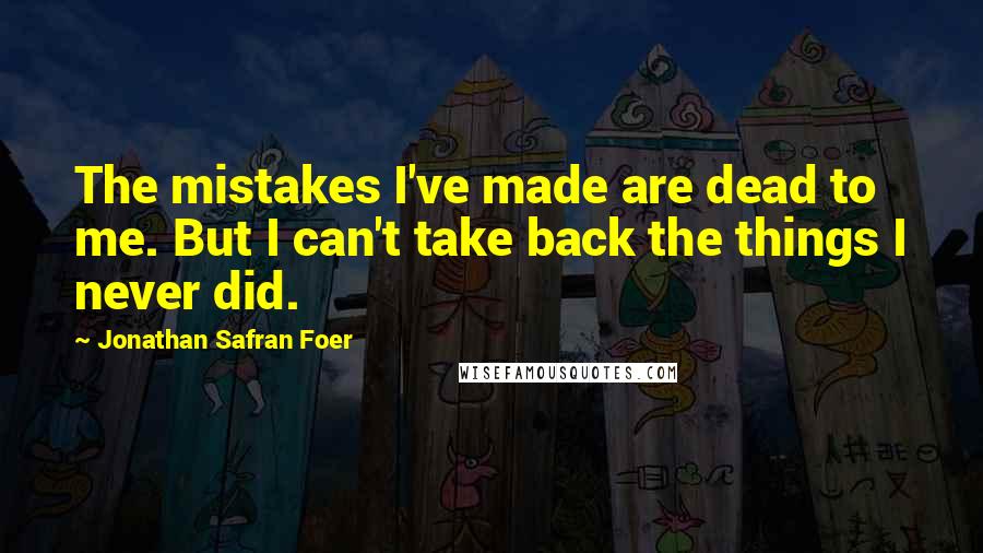 Jonathan Safran Foer Quotes: The mistakes I've made are dead to me. But I can't take back the things I never did.