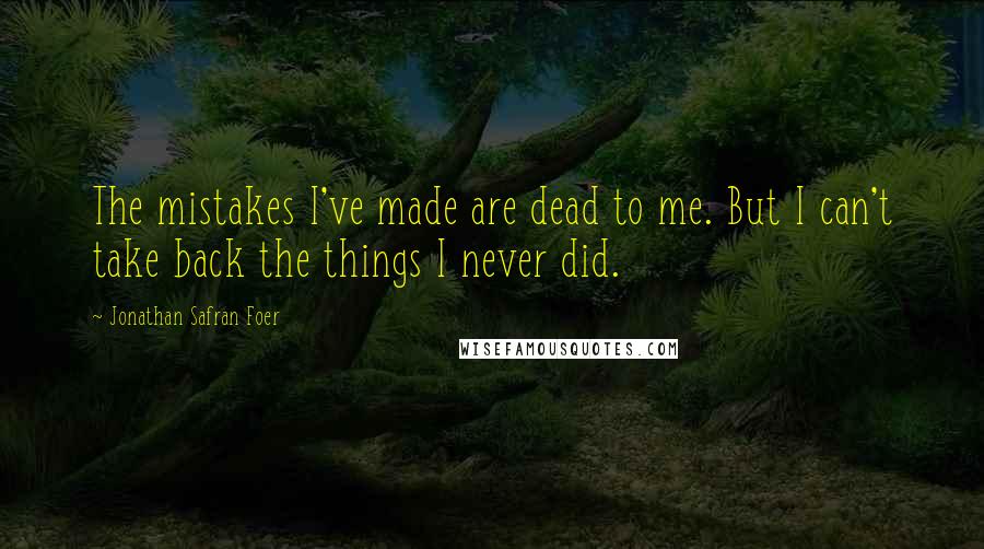 Jonathan Safran Foer Quotes: The mistakes I've made are dead to me. But I can't take back the things I never did.