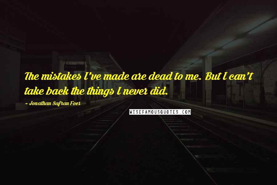 Jonathan Safran Foer Quotes: The mistakes I've made are dead to me. But I can't take back the things I never did.