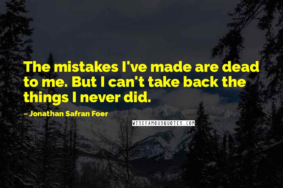 Jonathan Safran Foer Quotes: The mistakes I've made are dead to me. But I can't take back the things I never did.