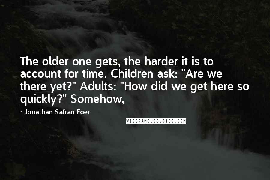 Jonathan Safran Foer Quotes: The older one gets, the harder it is to account for time. Children ask: "Are we there yet?" Adults: "How did we get here so quickly?" Somehow,