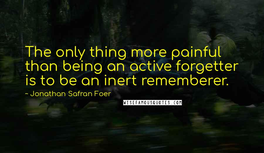 Jonathan Safran Foer Quotes: The only thing more painful than being an active forgetter is to be an inert rememberer.