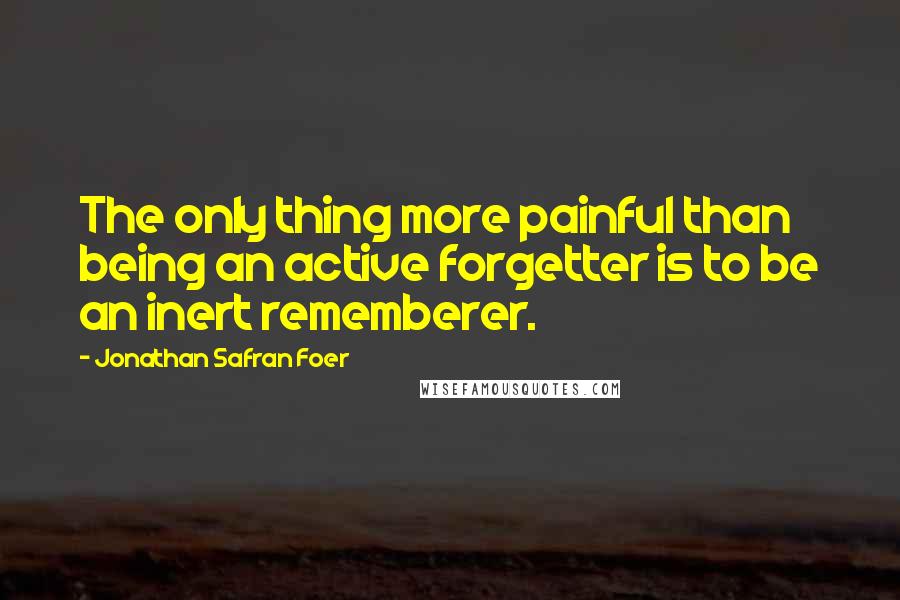 Jonathan Safran Foer Quotes: The only thing more painful than being an active forgetter is to be an inert rememberer.