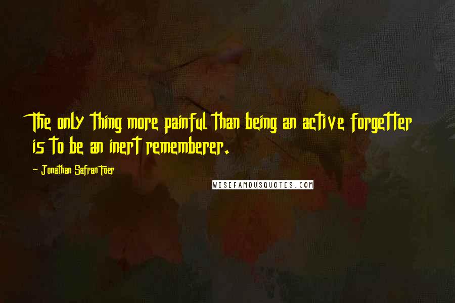 Jonathan Safran Foer Quotes: The only thing more painful than being an active forgetter is to be an inert rememberer.