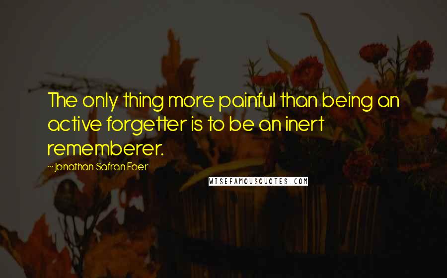 Jonathan Safran Foer Quotes: The only thing more painful than being an active forgetter is to be an inert rememberer.