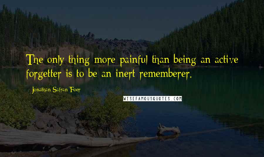 Jonathan Safran Foer Quotes: The only thing more painful than being an active forgetter is to be an inert rememberer.