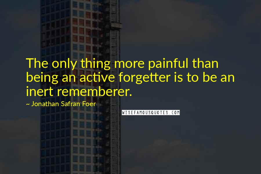 Jonathan Safran Foer Quotes: The only thing more painful than being an active forgetter is to be an inert rememberer.