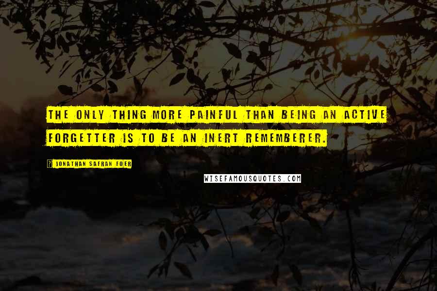 Jonathan Safran Foer Quotes: The only thing more painful than being an active forgetter is to be an inert rememberer.