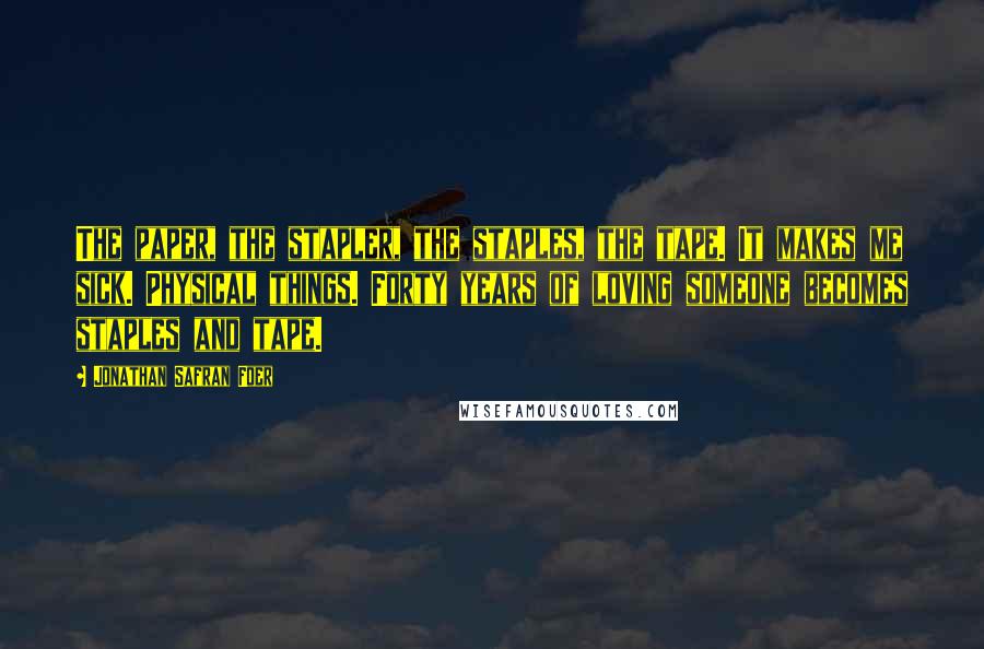 Jonathan Safran Foer Quotes: The paper, the stapler, the staples, the tape. It makes me sick. Physical things. Forty years of loving someone becomes staples and tape.