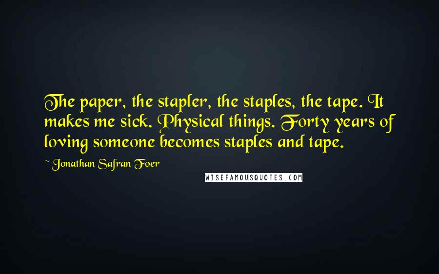 Jonathan Safran Foer Quotes: The paper, the stapler, the staples, the tape. It makes me sick. Physical things. Forty years of loving someone becomes staples and tape.