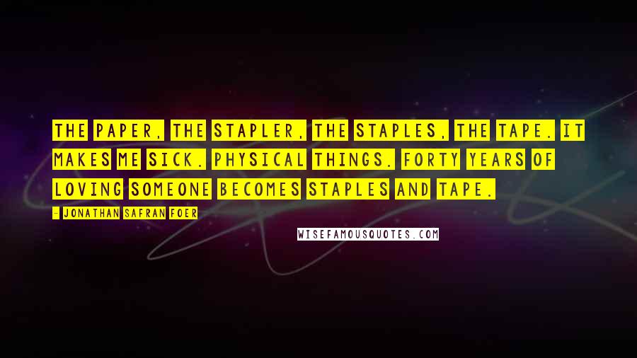 Jonathan Safran Foer Quotes: The paper, the stapler, the staples, the tape. It makes me sick. Physical things. Forty years of loving someone becomes staples and tape.