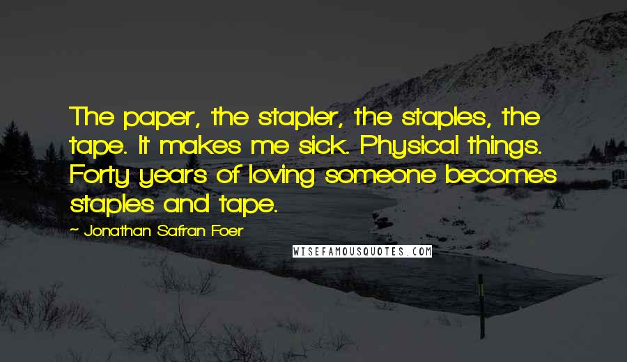 Jonathan Safran Foer Quotes: The paper, the stapler, the staples, the tape. It makes me sick. Physical things. Forty years of loving someone becomes staples and tape.