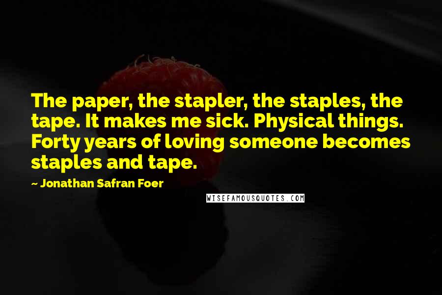 Jonathan Safran Foer Quotes: The paper, the stapler, the staples, the tape. It makes me sick. Physical things. Forty years of loving someone becomes staples and tape.