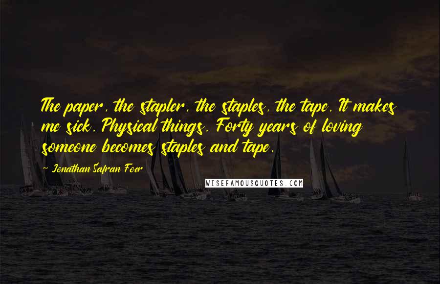 Jonathan Safran Foer Quotes: The paper, the stapler, the staples, the tape. It makes me sick. Physical things. Forty years of loving someone becomes staples and tape.