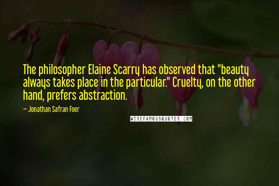 Jonathan Safran Foer Quotes: The philosopher Elaine Scarry has observed that "beauty always takes place in the particular." Cruelty, on the other hand, prefers abstraction.